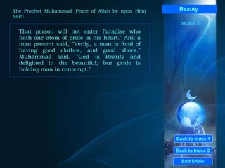Back to Index 1 Back to Index 2 Beauty   That person will not enter Paradise who hath one atom of pride in his heart." And a man present said, "Verily, a man is fond of having good clothes, and good shoes." Muhammad said, "God is Beauty and delighted in the beautiful; but pride is holding man in contempt."  End Show  The Prophet Muhammad (Peace of Allah be upon Him) Said: Index 1 