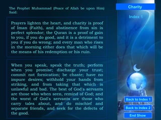 Back to Index 1 Back to Index 2 Charity   Prayers lighten the heart, and charity is proof of Iman (Faith), and abstinence from sin is perfect splendor; the Quran is a proof of gain to you, if you do good, and it is a detriment to you if you do wrong; and every man who rises in the morning either does that which will be the means of his redemption or his ruin.  End Show  The Prophet Muhammad (Peace of Allah be upon Him) Said: When you speak, speak the truth; perform when you promise; discharge your trust; commit not fornication; be chaste; have no impure desires; withhold your hands from striking, and from taking that which is unlawful and bad. The best of God's servants are those who when seen, remind of God; and the worst of God's servants are those who carry tales about, and do mischief and separate friends, and seek for the defects of the good.  Index 1 