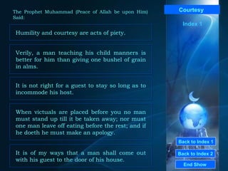 Back to Index 1 Back to Index 2 Courtesy   Humility and courtesy are acts of piety.  End Show  The Prophet Muhammad (Peace of Allah be upon Him) Said: Index 1 Verily, a man teaching his child manners is better for him than giving one bushel of grain in alms.  When victuals are placed before you no man must stand up till it be taken away; nor must one man leave off eating before the rest; and if he doeth he must make an apology.  It is not right for a guest to stay so long as to incommode his host.  It is of my ways that a man shall come out with his guest to the door of his house.  