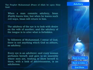 Back to Index 1 Back to Index 2 Adultery When a man commits adultery, Iman (Faith) leaves him; but when he leaves such evil ways, Iman will return to him.  End Show  The Prophet Muhammad (Peace of Allah be upon Him) Said: The adultery of the eye is to look with desire on the wife of another; and the adultery of the tongue is to utter what is forbidden.  Ye followers of Muhammad, I swear of God, there is not anything which God so abhors, as adultery.  Every eye is an adulterer; and every woman perfumes herself, and goes to an assembly where men are, wishing to show herself to them, with a look of lasciviousness, is an adulteress.   Index 1 
