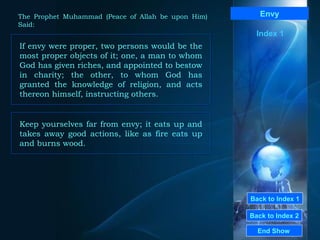 Back to Index 1 Back to Index 2 Envy If envy were proper, two persons would be the most proper objects of it; one, a man to whom God has given riches, and appointed to bestow in charity; the other, to whom God has granted the knowledge of religion, and acts thereon himself, instructing others.  End Show  The Prophet Muhammad (Peace of Allah be upon Him) Said: Index 1 Keep yourselves far from envy; it eats up and takes away good actions, like as fire eats up and burns wood.  