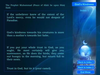 Back to Index 1 Back to Index 2 God’s Kindness If the unbeliever knew of the extent of the Lord's mercy, even he would not despair of Paradise.  God's kindness towards his creatures is more than a mother's towards her babe. If you put your whole trust in God, as you ought, He most certainly will give you sustenance, as He does the birds; they come out hungry in the morning, but return full to their nests.  Trust in God, but tie it  ( your camel ).   End Show  The Prophet Muhammad (Peace of Allah be upon Him) Said: Index 1 