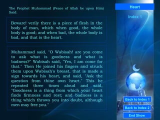 Back to Index 1 Back to Index 2 Heart Beware! verily there is a piece of flesh in the body of man, which when good, the whole body is good; and when bad, the whole body is bad, and that is the heart.  End Show  The Prophet Muhammad (Peace of Allah be upon Him) Said: Index 1 Muhammad said, "O Wabisah! are you come to ask what is goodness and what is badness?" Wabisah said, "Yes, I am come for that." Then He joined his fingers and struck them upon Wabisah's breast, that is made a sign towards his heart, and said, "Ask the question from thine own heart." This he repeated three times aloud and said, "Goodness is a thing from which your heart finds firmness and rest; and badness is a thing which throws you into doubt, although men may free you."  