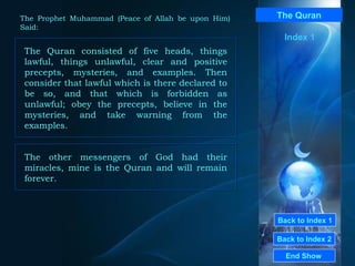 Back to Index 1 Back to Index 2 The Quran The Quran consisted of five heads, things lawful, things unlawful, clear and positive precepts, mysteries, and examples. Then consider that lawful which is there declared to be so, and that which is forbidden as unlawful; obey the precepts, believe in the mysteries, and take warning from the examples.  End Show  The Prophet Muhammad (Peace of Allah be upon Him) Said: Index 1 The other messengers of God had their miracles, mine is the Quran and will remain forever.   