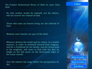 Back to Index 1 Back to Index 2 Labor He who neither works for himself, nor for others, will not receive the reward of God.  End Show  The Prophet Muhammad (Peace of Allah be upon Him) Said: Index 1 Those who earn an honest living are the beloved of God.  Modesty and chastity are part of the faith.  Whoever desires the world and its riches, in a lawful manner, in order to withhold himself from begging, and for a livelihood for his family, and for being kind to his neighbor, will come to God with his face as bright as the full moon on the fourteenth night of the lunar month. Give the laborer his wage before his perspiration be dry. 