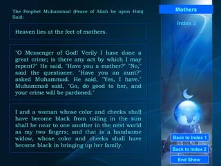 Back to Index 1 Back to Index 2 Mothers Heaven lies at the feet of mothers.  End Show  The Prophet Muhammad (Peace of Allah be upon Him) Said: Index 2 "O Messenger of God! Verily I have done a great crime; is there any act by which I may repent?" He said, "Have you a mother?" "No," said the questioner. "Have you an aunt?" asked Muhammad. He said, "Yes, I have." Muhammad said, "Go, do good to her, and your crime will be pardoned."  I and a woman whose color and cheeks shall have become black from toiling in the sun shall be near to one another in the next world as my two fingers; and that is a handsome widow, whose color and cheeks shall have become black in bringing up her family.  