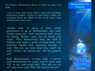 Back to Index 1 Back to Index 2 Muhammad The Prophet I am no more than man; when I order you anything respecting religion, receive it; and when I order you anything about the affairs of the world, then I am nothing more than man.  End Show  The Prophet Muhammad (Peace of Allah be upon Him) Said: Index 2 'Aishah said, "A party of Jews asked permission to go to Muhammad, and said, 'Death upon you.' And I answered their insult by saying, 'Rather upon you be death and curse.' Then Muhammad said, 'Be mild O Aishah! and make a point of being kind, and withhold thyself from speaking harshly.' I said, 'Did you not hear what they said?' He said, 'Verily, I do always say,' "Be the same to you."'  Zaid, Muhammad's servant, said, "I served Lord Muhammad ten years, and he never said 'Uff,' to me; and never said, 'Why did you do so?' and never said, 'Why did you not do so?'"  