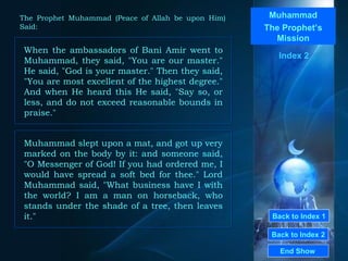 Back to Index 1 Back to Index 2 Muhammad The Prophet’s Mission When the ambassadors of Bani Amir went to Muhammad, they said, "You are our master." He said, "God is your master." Then they said, "You are most excellent of the highest degree." And when He heard this He said, "Say so, or less, and do not exceed reasonable bounds in praise."  End Show  The Prophet Muhammad (Peace of Allah be upon Him) Said: Index 2 Muhammad slept upon a mat, and got up very marked on the body by it: and someone said, "O Messenger of God! If you had ordered me, I would have spread a soft bed for thee." Lord Muhammad said, "What business have I with the world? I am a man on horseback, who stands under the shade of a tree, then leaves it."  