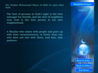 Back to Index 1 Back to Index 2 Neighborliness The best of persons in God's sight is the best amongst his friends; and the best of neighbors near God is the best person in his own neighborhood.  End Show  The Prophet Muhammad (Peace of Allah be upon Him) Said: Index 2 A Muslim who mixes with people and puts up with their inconveniences, is better than one who does not mix with them, and bear with patience.  