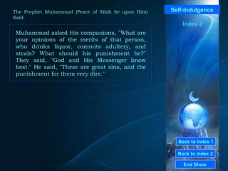 Back to Index 1 Back to Index 2 Self-Indulgence Muhammad asked His companions, "What are your opinions of the merits of that person, who drinks liquor, commits adultery, and steals? What should his punishment be?" They said, "God and His Messenger know best." He said, "These are great sins, and the punishment for them very dire."  End Show  The Prophet Muhammad (Peace of Allah be upon Him) Said: Index 2 