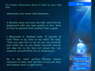 Back to Index 1 Back to Index 2 Wives Admonish your wives with kindness.  End Show  The Prophet Muhammad (Peace of Allah be upon Him) Said: Index 2 A Muslim must not hate his wife; and if he be displeased with one bad quality in her, then let him be pleased with another that is good.  I (Muaviyah b. Haidah) said, "O Apostle of God! What is my duty to my wife?" He said, "That you give her to eat as you eat yourself, and clothe her as you clothe yourself; and do not slap her in the face nor abuse her, nor separate yourself from her in displeasure.  He is the most perfect Muslim whose character is best; and the best of you are they who behave best to their wives.  