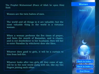 Back to Index 1 Back to Index 2 Women Women are the twin halves of men.  End Show  The Prophet Muhammad (Peace of Allah be upon Him) Said: Index 2 The world and all things in it are valuable; but the most valuable thing in the world is a virtuous woman.  When a woman performs the five times of prayer, and fasts the month of Ramadan, and is chaste, and is not disobedient to her husband, then tell her to enter Paradise by whichever door she likes.  Whoever does good to girls, it will be a curtain to him from hell-fire.  Whoever looks after two girls till they come of age, will be in the next world along with me, like my two fingers joining each other.  