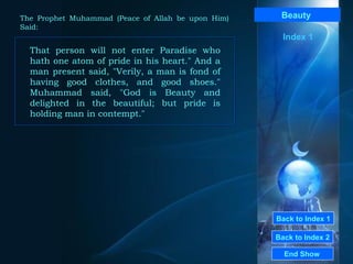 Back to Index 1 Back to Index 2 Beauty   That person will not enter Paradise who hath one atom of pride in his heart." And a man present said, "Verily, a man is fond of having good clothes, and good shoes." Muhammad said, "God is Beauty and delighted in the beautiful; but pride is holding man in contempt."  End Show  The Prophet Muhammad (Peace of Allah be upon Him) Said: Index 1 