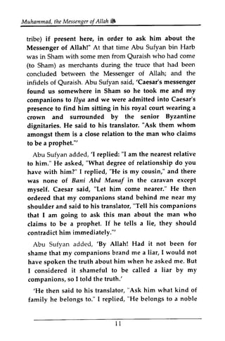 Muhammad, the Messenger of Allah Jii, 
Muhammad,t heM essengeor f Allah W 
tribe) if present here, in order to ask him about the 
Messenger of Allah!" At that time Abu Sufyan bin Harb 
was in Sham with some men from Quraish who had come 
(to Sham) as merchants during the truce that had been 
concluded between the Messenger of Allah; and the 
infidels of Quraish. Abu Sufyan said, 'Caesar's messenger 
found us somewhere in Sham so he took me and my 
companions to Ilya and we were admitted into Caesar's 
presence to find him sitting in his royal court wearing a 
crown and surrounded by the senior Byzantine 
dignitaries. He said to his translator. "Ask them whom 
amongst them is a close relation to the man who claims 
to be a prophet.'" 
Abu Sufyan added, 'I replied: "I am the nearest relative 
to him." He asked, "What degree of relationship do you 
have with him?" I replied, "He is my cousin," and there 
was none of Bani Abd Mana! in the caravan except 
myself. Caesar said, him come nearer." He then 
ordered that my companions stand behind me near my 
shoulder and said to his translator, "Tell his companions 
that I am going to ask this man about the man who 
claims to be a prophet. If he tells a lie, they should 
contradict him immediately.''' 
Abu Sufyan added, 'By Allah! Had it not been for 
shame that my companions brand me a liar, I would not 
have spoken the truth about him when he asked me. But 
I considered it shameful to be called a liar by my 
companions, so I told the truth: 
'He then said to his translator, "him what kind of 
family he belongs to." I replied, "He belongs to a noble 
tribe) if present Messenger of Allahl" was in Sham Quraish Sham) as concluded between infidels of Quraish. 'Caesar's found us somewhere companions llya presence to crown and dignitaries. He said amongst them to be a prophet."' 
Abu Sufyan added, 'I to him." He asked, have with was Manaf myself. Caesar "Let ordered that companions shoulder and that I am claims to be If contradict him immediately."' 
Abu Sufyan 'By shame that have spoken the I considered it companions, so truth.' 
'He then said "Ask family he belongs to." I replied, "belongs to a noble 
u 
11 
 