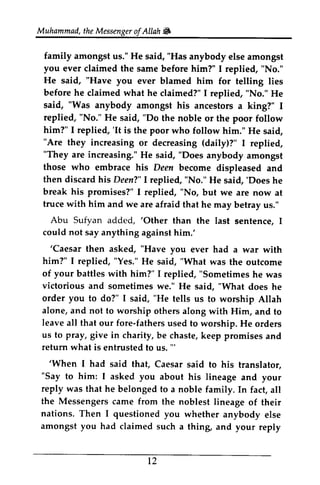Muhammad,t heM essengeor f Allah 6 
Muhammad, the Messenger ofAllah Jilt, 
family family amongst amongst us." us." He He said, said, ""Has anybody anybody else else amongst 
amongst 
you you ever ever claimed claimed the the same same before before him?" him?" I I replied, replied, ""No." 
No." 
He He said, said, ""Have you you ever ever blamed blamed him him for for telling telling lies 
lies 
before he claimed what he "No." said, "Was anybody amongst replied, "No." He said, "Do him?" I replied, 'It is the poor "Are they increasing (daily)?" "They are increasing." He "Does those who embrace his then discard his Deen?" I replied, "No." 'Does break his promises?" I replied, "No, truce with him and we are afraid Abu Sufyan added, 'Other could not say anything against him.' 
'Caesar then asked, "Have you him?" I replied, "Yes." He "What of your battles with him?" "Sometimes victorious and sometimes "What order you to do?" I said, "He alone, and not to worship leave all that our fore-fathers us to pray, give in return what is entrusted to us. "' 
'When I had said that, "Say to him: I asked you about reply was that he belonged to the Messengersc ame from the noblest nations. Then I questioned you amongst you had claimed such t2 
claimed?" I replied, No." He 
his ancestors a king?" I 
No." the noble or the poor follow 
'It who follow him." He said, 
or decreasing I replied, 
said, anybody amongst 
Deen become displeased and 
He said, 'Does he 
but we are now at 
that he may betray us." 
'Other than the last sentence, I 
him: 
'Caesar ever had a war with 
said, was the outcome 
I replied, he was 
we." He said, does he 
tells us to worship Allah 
others along with Him, and to 
fathers used to worship. He orders 
charity, be chaste, keep promises and 
'" 
'When Caesar said to his translator, 
his lineage and your 
a noble family. In fact, all 
Messengers came lineage of their 
whether anybody else 
a thing, and your reply 
12 
 