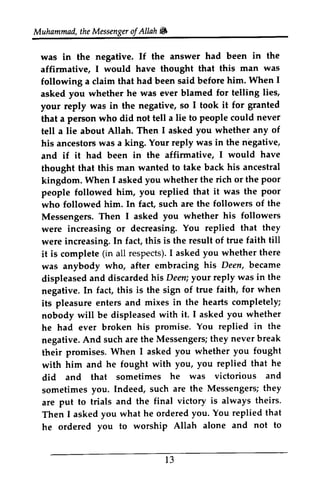Muhammad, the Messenger ofAllah. 
Muhammad,t heM essengeor f Allah 6 
was in the negative. If the answer affirmative, I would have thought following a claim that had been said before asked you whether he was ever blamed your reply was in the negative, so that a person who did not tell a tell a lie about Allah. Then his ancestors was a king. negative, 
and if it had been in the affirmative, thought that this man wanted to kingdom. When I asked whether people followed him, replied who followed him. In fact, such Messengers. Then I asked were increasing or decreasing. were increasing. In fact, this is the it is complete all respects). I asked you was anybody who, after embracing displeased and discarded his your negative. In fact, this is the sign of its pleasure enters and mixes nobody will be displeased he had ever broken his negative. And such are the Messengers; they their promises. When I asked with him and he fought with did and that sometimes he sometimes you. Indeed, such are are put to trials and the final theirs. 
Then I asked you what he ordered he ordered you to worship Allah alone and not to 
had been in the 
that this man was 
him. When I 
for telling lies, 
I took it for granted 
lie to people could never 
I asked you whether any of 
Your reply was in the nigative, 
I would have 
take back his ancestral 
you the rich or the poor 
you that it was the poor 
are the followers of the 
you whether his followers 
You replied that they 
result of true faith till 
(in respects)I. askedy ou whether there 
his Deen, became 
displeaseda nd .h is Deen; y our reply was in the 
true faith, for when 
in the hearts completely; 
with it. I asked you whether 
promise. You replied in the 
A nd Messengerst;h ey never break 
their you whether you fought 
with you, you replied that he 
did was victorious and 
sometimes the Messengers; they 
are victory is always theirs' 
Then you. You replied that 
he ordered you to worship Allah alone and not to 
l 3 
13 
 
