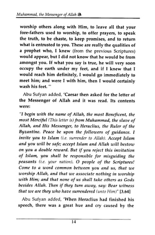 Muhammad, the Messenger ofAllah ~ 
Muhammad,t heM essengeor f Allah # 
worship others along with Him, to leave all that your 
fore-fathers used to worship, to offer prayers, to speak 
the truth, to be chaste, to keep promises, and to return 
what is entrusted to you. These are really the qualities of 
a prophet who, I knew (from the previous Scriptures) 
would appear, but I did not know that he would be from 
amongst If what you say is true, he will very soon 
occupy earth under my feet, and if I knew that I 
worship others along with Him, fore-fathers used to worship, to offer the truth, to be chaste, to keep what is entrusted a prophet who, I from would appear, amongst you. If occupy the would reach him definitely, I would go immediately to 
meet him; and were I with him, then I would certainly 
certainlv 
wash his feet. "' 
Abu Sufyan added, 'Caesar the Messenger were: 
"I begin with the name of Allah, most Merciful (This letter from slaoe Allah, and His Messenger, Byzantine. Peace be follouers inaite you to Islam (i.e.s urrendetro AIIaD. and you wiII be safe; accept Islam anil AIIah utill bestoto 
on you a double reward. But if you reject inaitation 
of Islam, you shall be responsiblef or peasants (i.e. your nation). O people o.f Sciptures! 
Come to a uord commofl between you worship Allah, and that zae associate utorship 
utith Him; and that none of us shall take others besides Allah. Then if they tufti auay, say: Bear uitness 
that zaea re they who haaes unenderedfu ntoH im)" 13.641 
Abu Sufyan added, 'When Heraclius had finished his 
speech, there was a great hue and cry caused t 4 
'" 
'Caesar then asked for the letter of 
of Allah and it was read. Its contents 
"I the most Beneficent, the 
(This is) from Muhammad, the slave of 
to Heraclius, the Ruler of the 
upon the followers of guidance. I 
invite (i.e. surrender to Allah). Accept Islam 
will and Allah will bestow 
this invitation 
responsible for misguiding the 
(i.e. a of the Scriptures! 
word common and us, that we 
we nothing in worship 
with as Gods 
turn away, witness 
we are have surrendered (unto Him)" [3.64] 
'When by the 
14 
 