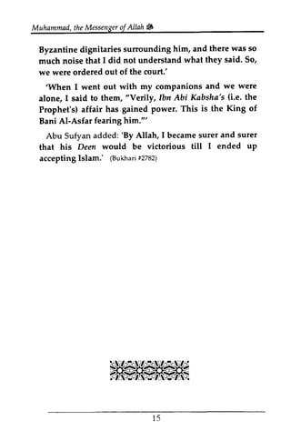 Muhammad, the Messenger oj Allah ~ 
Muhammadt,h eM essengeorf Allah'i# 
sunounding there was so 
Byzantine dignitaries surrounding him, and much noise that I did not understand what said. we were ordered out of the court.' 
'When I went out with my companions alone, I said to them, "Verily, Ibn Abi Kabsha's (Le. Prophet's) affair has gained power. This is Bani AI-Asfar fearing him.'" 
Abu Sufyan added: 'By Allah, I became surer that his Deen would be victorious till accepting Islam.' (Bukhari #2782) 
they said' So, 
'When and we were 
lbn (i.e. the 
Power. the King of 
Al-Asfar him."' 
'By suret and surer 
I ended up 
acceptingI slam.' (Bukhafr2i 782) 
15 
l 5 
 
