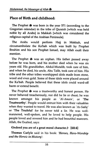 Muhammad, the Messenger of Allah 6 
Muhammad, the Messenger ofAllah. 
Place of Birth and childhood: 
The The Prophet. Prophet iB was was born bom in in the the year year 571 571 ((according according to to the 
the 
Gregorian calendar) in the tribe of Quraish Quraish [[which which was held 
noble by all Arabs] Arabsl in Makkah [[which which was considered the 
religious capital Peninsulal. 
The Arabs would perform Hajj in Makkah, and 
circumambulate Ibrahim and his mention. 
The Prophet & was befor,e he was bom, years old. His and when he tribe and the wood and even gold. the Ka'bah. People believed harm or extend The Prophet iF was never behaved chea! known amongst 'Al-Ameen', 
the Ka'bah which was built by Prophet 
son Prophet Ismael, may Allah exalt their 
• an orphan. His father passed away 
before born, and his mother died when he was six 
grandfather, Abdul-Mutalib, took care of him, 
died, his uncle, Abu Talib, took care of him. His 
other tribes worshipped idols made from stone, 
Some of these idols were placed around 
that these idols could ward-off 
benefit. 
• a trustworthy and honest person. He 
treacherously, nor did he lie or cheat; he was 
'The 
of the Arabian Peninsula]. 
his people as 'AI-Ameen', or 'The 
Trustworthy'. People would entrust him with their valuables 
when they wanted to travel. He was also known as as'As-'As-Sadiq' 
Sadiq' 
or ''The The Truthful' for he never told a lie. He was well-marLnered, 
well­mannered, 
w ell-spoken, well-and he loved to help people. His 
people loved and revered Allah, the Exalted, (Indeed you are great [68:41 
Thomas Carlyle said in 'Heroes, and the Heroic Historv' 
him and he had beautiful manners. 
t 6 
says: 
(Indeed of a moral character.) [68:4] 
his book: 'Heroes, Hero-Worship 
in History': 
16 
 