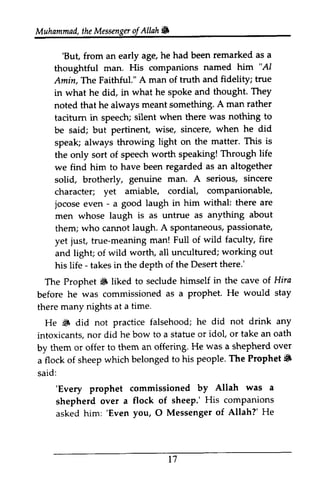 Muhammad, the Messenger ofAllah. 
Muhammad, the Messengu of Allah& 
'But, he had been remarked as a 
'But, from an early age, he had been remarked thoughtful man. His companions named him ""AI 
AI 
Amin,Amin, The The Faithtul." Faithful." A man of truth and fidelity; true 
in what he did, in what he spoke and thought. They 
noted that he always meant something. A man rather 
tacitum taciturn in speech; silent when there was nothing to 
be said; but pertinent, wise, sincere, when he did 
speak; always throwing light on the matter. This is 
the only sort of speech worth speaking! Through life 
we find him to have been regarded as an altogether 
solid, brotherly, genuine man. A serious, sincere 
character; yet amiable, cordial, companionable, 
jocose even - - a good laugh in him withal: there are 
men whose laugh is as untrue as anything about 
them; who cannot laugh. A spontaneous, sPontaneous,passionate, 
p assionate, 
yet just, true-meaning meaning man! Full of wild faculty, fire 
and light; of wild worth, all uncultured; working out 
his life - takes in the depth of the Desert there.' 
The Prophet ~ liked to seclude himself before he was commissioned as a prophet. there many nights at a time. 
He ~ did not practice falsehood; he intoxicants, nor did he bow to a statue or by them or offer to them an offering. He a flock of sheep which belonged to his people. Prophet. 
said: 
The S in the cave of Hira 
before ProPhet. He would stay 
S did not drink any 
intoxicants, stafue idol, or take an oath 
by was a shepherd over 
a The Prophet 6 
'Every prophet commissioned by Allah was a 
shepherd over a flock of sheep.' His companions 
asked him: 'Even you, O Messenger of Allah?' He 
'Every prophet commissioned by Allah was a 
shepherd over a flock of sheep.' His companions 
asked him: 'Even you, 0 Messenger of Allah?' He 
t 1 
17 
 