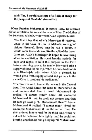 Muhammail,t heM essengeor f Allah & 
Muhammad, the Messenger ofAllah. 
said: 'Yes, I would take care of a flock of sheep for 
the people of Makkah.' @uhha2ri1 43) 
said: 'Yes, I would take care of a flock of sheep for 
the people of Makkah.' (Bukhari 2143) 
When Prophet Muhammad S tumed divine revelation; he was at the cave of of 
the believers, A'ishah, with whom When Prophet Muhammad • turned forty, he received 
divine revelation; he was at the cave of Hira. The Mother of 
the believers, A'ishah, with whom Allah is pleased, said: 
'The first thing Messenger S while in the Cave visions [dreams], would come true Later on, Allah's Messenger,6 alone in meditation. days and nights before retuming supply of food for his wife Khadeejah, would get a fresh supply same Cave to continue his meditation.' 
'The Truth came Hira. Tlte Angel riF came to 6 
and commanded him to read. 6 
replied: "I cannot read!" Jibreel r*ig Muhammad 6 until he could not let him go saying: O Muhammad! Muhammad {F replied: cannot read!" }ibreel *;9 
embraced Muhammad 6 for the second then ordered him to read for the third did not he embraced him tightly until breathe, and then let him go saying: O 'The first thing that Allah's Messenger. received, 
while in the Cave of Hira in Makkah, were good 
[dreams]. Every time he had a dream, it 
and clear, like the split of the dawn. 
Messenger. began to love being 
He spent lengthy periods for 
to fulfil this purpose in the Cave 
returning back to his family. He would take a 
trip. When he came back to his 
with whom Allah is pleased, he 
of food and go back to the 
meditation: 
'The to him while he was in the Cave of 
The Jibreel iti!l Muhammad • 
r8 
Muhammad • 
Jibreel ~ embraced 
$ breathe, and then 
"0 Read!" Again, 
• "I Jibreel ~ 
• time. He 
time, when he 
he could not 
"0 Muhammad! 
18 
 