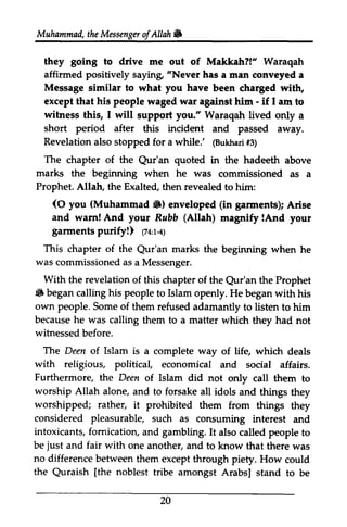 Muhammad, the Messenger of Allah 6 
they going to drive me out of Makkah?!" Waraqah 
affirmed positively saying, "Never has a man tnan conveyed a 
the ofAllah. 
Message similar to what you have been charged with, 
people againet - except that his waged war against him - if I am to 
witness this, I will you." short period after Revelation @ukharfi3 ) 
The of the Qur'an marks beginning Prophet. Allah, Exalted, support Waraqah lived only a 
this incident and passed away. 
also stopped for a while.' (Bukhari #3) 
chapter Qur'an quoted in the hadeeth above 
the when he was commissioned as a 
the then revealed to him: 
(O you (Muhammad 6) gannents) and warn! And your Rabb (Allah) lAnd garments purify!) tzl,r<) 
This of Qur'an was as With revelation Qur'an iiF began calling his people own people. because was witnessed The Islam with religious, Furthermore, Deen worship Allah worshipped; rather, considered pleasurable, intoxicants, fomication, It be just fair with no difference between the [the noblest (0 Muhammad.) enveloped (in garments); Arise 
Rubb magnify !And your 
(74:1-4) 
chapter the Qur'an marks the beginning when he 
commissioned a Messenger. 
the of this chapter of the Qur'an the Prophet 
• to Islam openly. He began with his 
Some of them refused adamantly to listen to him 
he calling them to a matter which they had not 
before. 
Deen of is a complete way of life, which deals 
political, economical and social affairs. 
the of Islam did not only call them to 
alone, and to forsake all idols and things they 
it prohibited them from things they 
such as consuming interest and 
fornication, and gambling. also called people to 
and one another, and to know that there was 
them except through piety. How could 
Quraish [the tribe amongst Arabs] stand to be 
20 
 