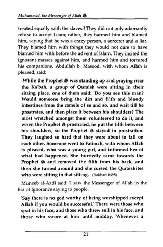 Muhammad, the Messenger of Allah .. 
t heM essengeor f AUah& 
treated equally with the slaves!! They did not only adamantly 
refuse rather, him, saying They blamed him to accept Islam; they harmed him and blamed 
him that he was a crazy person, a sorcerer and a liar. 
with things they would not dare to have 
blamed with before the advent of Islam. They incited the 
ignorant masses against him, and harmed him and tortured 
his companions. Abdullah b. Masood, with whom Allah is 
pleased, said: 
s aid: 
''While While the Prophet" Prophet [F was standing up and praying near 
the Ka'bah, a group of Quraish Quraish were sitting in their 
sitting place, one of them said: ''Do Do you see this man? 
Would someone bring the dirt and filth and bloody 
intestines from the camels of so and so, and wait till he 
prostrates, and then place it between his shoulders? The 
most wretched wtetched amongst them volunteered to do it, and 
when the Prophet" Prophet 6 prostrated, he put the filth between 
his shoulders, shoulders/ so the Prophet .. 6 stayed in prostration. 
They laughed so hard that they were about to fall on 
each other. Someone went to Fatimah, with whom Allah 
is pleased, who was a young girl, and informed her of 
what had happened. She hurriedly came towards the 
Prophet .. 6 and removed the filth from his back, and 
then she turned furned around and she cursed the Quraishites 
Quraishites 
who were sitting in that sitting. ((Bukhari Bukha1ri4 #498) 
98) 
Muneeb al-Azdi Azdi said: ''I I saw the Messenger Messengero of f Allah in the 
Era of Ignorance saying to people: 
''Say Say there is no god worthy of being worshipped except 
Allah if you would be successful.' successful.There T' here were those who 
spat in his face, and those who threw soil in his face, and 
those who swore at him until midday. Whenever a 
21 
 