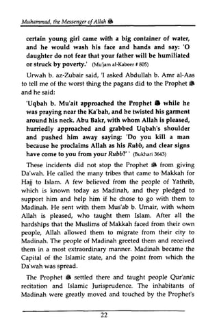 Muhammad, t the heM Messenger essengeor ofAllah. 
f Allah & 
wate4 
certain young girl came with a big container of water, 
and he would wash his face and hands and say: ''O 
0 
daughter do not fear that your father will be humiliated 
or struck by poverty.' poverty: ((Mu'jam Mu'jama al-l-Kabeer Kabee## r8 805) 
05) 
Urwah b. az-Zubair Zubair said, ''I I asked Abdullah b. Amr al-Aas 
to tell me of the worst thing the pagans did to the Prophet Prophet. 
6 
and he said: 
''Uqbah Uqbah b. Mu'ait approached the Prophet. Prophet e while he 
was praying near the Ka'bah, and he twisted his garment 
gannent 
around his neck. Abu Bakr, with whom Allah is pleased, 
hurriedly approached and grabbed Uqbah's shoulder 
and pushed him away saying: ''Do Do you kill a man 
because he proclaims Allah as his Rubb, Rzbb, and clear signs 
have come to you from your Rubb?" RubbT'' ((Bukhari Bukhar3i 3643) 
643) 
These incidents did not stop the Prophet • i6 from giving 
Da'wah. He called the many tribes that came to Makkah for 
Hajj to Islam. A few believed from the people of Yathrib, 
Yathrib 
which is known today as Madinah, and they pledged to 
support him and help him if he chose to go with them to 
Madinah. He sent with them Mus'ab b. Umair, with whom 
Allah is pleased, who taught them Islam. After all the 
hardships that the Muslims of Makkah faced from their own 
people, Allah allowed them to migrate from their city to 
Madinah. The people of Madinah greeted them and received 
them in a most extraordinary manner. Madinah became the 
Capital of the Islamic state, and the point from which the 
Da'wah was spread. 
The Prophet • iF settled there and taught people Qur'anic 
Qur'anic 
recitation and Islamic Jurisprudence. Jurisprudence. The inhabitants of 
Madinah were greatly moved and touched by the Prophet's 
22 
 