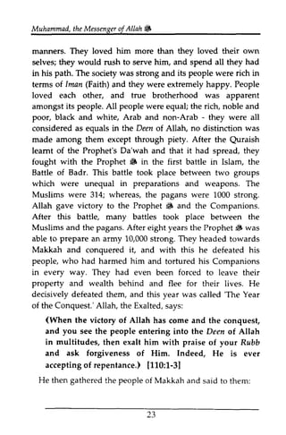Muhammad, the Messenger of Allah lj, 
Muhammadt,h eM essengeorf 6 
manners. They loved him more than they loved their own 
selves; they would rush to serve him, and spend all they had 
in path. was its people in 
his The society strong and were rich terms of [Iman man (Faith) and they were extremely happy. People 
loved each other, and true brotherhood was apparent 
amongst its people. All people were equal; the rich, noble and 
poor, black and white, Arab and non-Arab - - they were all 
considered as equals in the Deen of Allah, no distinction was 
made among them except through piety. After the Quraish 
Quraish 
learnt leamt of the Prophet's Da'wah and that it had spread, they 
fought with the Prophet lj, 6 in the first battle in Islam, the 
Battle of Badr. This battle took place between two groups 
which unequal preparations and weapons. The 
Muslims 314; whereas, the pagans were 1000 strong. 
Allah to lj, and the Companions. 
were in were gave victory the Prophet lfi After this battle, many battles took place between the 
Muslims and the pagans. After eight years the Prophet ~ was 
6 able prepare L0,000s trong.T hey to an army 10,000 strong. They headed towards 
Makkah and conquered it, and with this he defeated his 
people, who had in way. They had forced property and wealth decisively 'The harmed him and tortured his Companions 
every even been to leave their 
behind and flee for their lives. He 
defeated them, and this year was called 'The Year 
of the Conquest.' Allah, Allah, the Exalted, says: 
(When the victory of Allah has come and the conquest, 
and see the people entering into the Deen of Allah 
you Allah 
in multitudes, ask then exalt him with praise of your Rubb 
and forgiveness of Him. Indeed, He is ever 
accepting of repentance.) [110:1-3] 
acceptingof [110:1-3] 
He then gathered the people of Makkah and said to them: 
23 
L3 
 