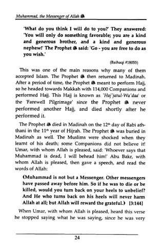 Muhammad,t heM essengeor f Allah & 
Muhammad, the Messenger ofAllah. 
'What 'You will do something and generous nephew!' The Prophet S 'Go - you wish.' 
'What do you think I will do to you?' They answered: 
'You only favorable; you are a kind 
brother, and a kind and generous 
The Prophet. said: 'Go - you are free to do as 
(Baihaqi 18055) 
This was accepted Islam. The Prophet # retumed After a period of time, Prophet 6 so he headed 114000 performed Hajj. This as'Haj'jatul-Wa'daa' the 'Farewell Pilgrimage' S performed another Hajj, performed it. 
The Prophet i& died in Madinah L2thd ay ath-thani 
in the llth year Prophet & Madinah as well. The leamt of his death; some Umar, with whom Allah 'Whoever Muhammad is dead, I whom Allah is pleased, words of (Muhammad is not have passed away before killed, would you furn your And He who turns Allah at all; Allah [3:144] 
When Umar, with whom h eard he stopped saying what 24 
#18055) 
one of the main reasons why many of them 
• then returned to Madinah. 
the Prophet. meant to perform Hajj, 
towards Makkah with 114,000 Companions and 
Hajj is known as 'Haj'jatul-Wa'daa' or 
'Farewell since the Prophet .. never 
and died shortly after he 
Prophet. on the 12th day of Rabi ath­thani 
11th of Hijrah. The Prophet. was buried in 
Muslims were shocked when they 
learnt Companions did not believe it! 
Vmar, is pleased, said: 'Whoever says that 
will behead him!' Abu Bakr, with 
then gave a speech, and read the 
Allah: 
(Muhammad but a Messenger. Other messengers 
him. So if he was to die or be 
tum back on heels to unbelief? 
back on his heels will never harm 
but will reward the grateful.) [3:144] 
Vmar, Allah is pleased, heard this verse 
he was saying, since he was very 
 