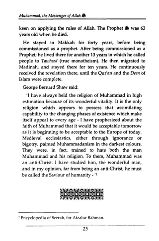 Muhammad, the Messenger ofAllah. 
t heM essengeor f Allah 6 
keen on applying the rules of Allah. The Prophet" Prophet lfi was 63 
53 
years yeats old when he died. 
He stayed in Makkah for forty years, before being 
commissioned as a prophet. After being commissioned as a 
Prophet; he lived there for another 13 years in which he called 
people to Tawheed Tawheed( (true monotheism). He then migrated to 
Madinah, and · stayed there for ten years. He continuously 
received the revelation there, until the Qur'an and the Deen of 
Islam were complete. 
George Bernard Shaw said: 
Qur'an of. 
'I 'I have always held the religion of Muhammad in high 
estimation because of its wonderful vitality. It is the only 
religion which appears to possess that assimilating 
capability to the changing phases of existence which make 
itself appeal to every age - - I have prophesized about the 
faith of Muhammad that it would be acceptable tomorrow 
as it is beginning to be acceptable to the Europe of today. 
Medieval ecclesiastics, either through ignorance or 
bigotry, painted Muhammadanism in the darkest colours. 
They were, in fact, trained to hate both the man 
Muhammad and his religion. To them, Muhammad was 
an anti-Christ. I have studied him, the wonderful man, 
and in my opinion, far from being an anti-Christ, he must 
be called the Saviour of humanity - - 'z 
'2 
2E ncvclopediao f Seerahf,o r Rahman 
2 Encyclopedia of Seerah, for Afzalur Rahman. 
25 
 
