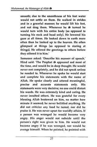Muhammad, the Messenger of Allah lilJ 
t heM essengeor f W 
smooth; due to the smoothness of his feet water 
would not settle on them. He walked in strides 
and in a graceful manner; manneq he would lift his feet, 
and not drag them. Whenever he lilJ 6 turned he 
would turn with his entire body [as opposed to 
turning and head only]. He lowered his 
his neck onlyl. gaze at all times. He looked down to earth more 
he looked often than up to the heaven. He often 
glimpsed at thingsl. He offered greetings things [as opposed to staring at 
things]. the to others before 
they offered it to him.' 
Someone asked: ''Describe Describe his manner of speech.' 
Hind said: ''The The Prophet lilJ 6 appeared sad most of 
the time, and would be in deep thought. He would 
never he needed to. Whenever he spoke he would start 
and complete his statements with the name of 
Allah. rest completely, and he did not speak unless 
He spoke clearly and uttered meaningful, 
precise and accurate statements only. His 
statements were very decisive; no one could distort 
his He was never words. extremely kind and caring. He 
insulted others. He was grateful for every 
Allah it blessing bestowed on him, no matter how 
minute seemed; he never belittled anything. He 
did not criticize any food he tasted, nor did he 
praise He a person was wronged it. was never upset for worldly affairs. If 
he would become very 
angry. His anger would not subside until the 
person's right was given angry if he 27 
to him. He would not 
become was wronged, nor would he 
avenge himself. When he pointed, he pointed with 
 