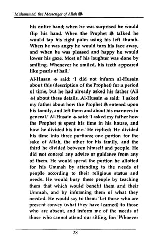the Messenger ofAllah Jill 
Muhammad, t heM essengeor f Allah W 
his entire hand; when he was surprised he would 
flip his hand. When the Prophet Jill 6 talked he 
would tap his right palm using his left thumb. 
When he was angry .rngFy he would tum hrrn his face away, 
and when he was pleased and happy he would 
lower his gaze. Most of his laughter was done by 
smiling. Whenever he smiled, smile4 his teeth appeared 
like pearls of hail.' 
AI-Al-Hasan Hasan ,6 said: ''1 I .:iJi, did not inform infonn ai-al-Husain 
about this (description of the Prophet) for a period 
of time, but he had already asked his father (Ali 
.:.iJi,) s) about these details. AI-Al-Husain Husain .:,iJi, s said: ''I I asked 
my father about how the Prophet Jill 6 entered upon 
his family, and left them and about his manners in 
general.' AI-Al-Hu,Htr.sain sain.{.:iJi, ss said: aid:' '1 I asked askedm my y father how 
the Prophet :f i spent his time in his house, and 
how he divided his time.' He replied: ''He He divided 
his time into three portions; one portion for the 
sake of Allah, the other for his family, and the 
third he divided between himself and people. He 
did not conceal any advice or guidance from any 
of them. then. He would spend the portion he allotted 
allofted 
for his Ummah by attending aftending to the needs of 
people according to their religious status and 
needs. He would busy these people by teaching 
them that which would benefit them and their 
Ummah, and by informing them of what they 
needed. He would say to them: ''Let Let those who are 
present convey (what they have learned) to those 
who are absent, and inform me of the needs of 
those who cannot attend our sittin& sitting for: ''Whoever 
Whoever 
28 
 