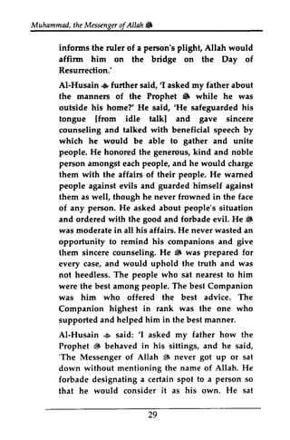 t heM essengeor f Allah & 
infonns affinn Resunection.' 
Al-Husain .+ said,'I 6 said,'He gave gather people. wamed 
good S 
give 
iS was 
Al-Husain & 'I 6 'The 6 got to a person it his He sat 
Muhammad, the Messenger ofAllah. 
informs the ruler of a person's plight, Allah would 
affirm him on the bridge on the Day of 
Resurrection.' 
AI-Husain .. further said, '1 asked my father about 
the manners of the Prophet • while he was 
outside his home?' He said, 'He safeguarded his 
tongue [from idle talk] and sincere 
counseling and talked with beneficial speech by 
which he would be able to and unite 
people. He honored the generous, kind and noble 
person amongst each people, and he would charge 
them with the affairs of their He warned 
people against evils and guarded himself against 
them as well, though he never frowned in the face 
of any person. He asked about people's situation 
and ordered with the and forbade evil. He • 
was moderate in all his affairs. He never wasted an 
opportunity to remind his companions and them sincere counseling. He • was prepared for 
every case, and would uphold the truth and not heedless. The people who sat nearest to him 
were the best among people. The best Companion 
was him who offered the best advice. The 
Companion highest in rank was the one who 
supported and helped him in the best manner. 
AI-Husain • said: 'I asked my father how the 
Prophet ~ behaved in his sittings, and he said, 
'The Messenger of Allah ~ never up or sat 
down without mentioning the name of Allah. He 
forbade designating a certain spot so 
that he would consider as own. 29 
 