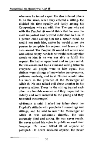 Muhammad, the Messenger of Allah ~ 
t heM essengeor JA llah 6 
He ordered wherever he found a spot. also others 
to do the same, when they entered a sitting. He 
divided his and justly among his 
time equally who with him. The who sat 
Companions sat one with the 6 would think that he was the 
important individual him. him for a certain need, he 
him, rather he would allow the 
his request and leave at his 
i6 would not return handed; he would even say nice 
he was not able fulfill his 
heart and an mind. 
like a kind and caring father to 
people were to him equal. His 
of knowledge, perseverance/ 
patience, modesty, and trust. No one would raise 
his voice in presence of the Messenger of 
d8. about another in his 
in the sitting each 
manner, and they respected the 
merciful to the young and they 
respected the stranger.' 
Al-Husain .s 'I asked my father about the 
people in his meetings and 
he to me: 'The Messenger of 
S cheerful. He was 
He was never rough. 
his voice in public or used foul 
of anyone or 
anyone, He never 
30 
Prophet ~ most and beloved to If 
a person came asking would not rush person to complete own accord. The Prophet ~ one 
who asked empty-handed; words to him if to request. He had an open open He was considered everyone; all sittings were sittings perseverance, 
the Allah Jt.. No one talked evil presence either. Those treated other in a humble elderly and were stranger: 
AI-Husain ~ said: 'I Prophet's attitude with sittings, and said 'The Allah ~ was constantly extremely kind and caring. He never raised language. He never talked ill gossiped. He never adulated anyone.  