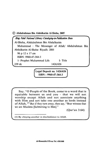 © Abdulrahman Bin Abdulkarim AI-Sheha, 2005 
O AbdulrahmaBn in AbdulkarimA l.2005 
Kkg Fold Notioul tribrary Cuologng-td-PalltcotioDna ta 
Al-King FaIttI Nflfiollllllilmuy Cflfflloging-in-PIIOlicfltiOIl Oflffl 
AI-Sheha, Abdulrahman Bin Abdulkarim 
Muhammad : The Messenger Messengero of f Allah/ Abdulrahman Bin 
Abdulkarim AI-Sheha- Riyadh. 2005 
96pl2xl7em 
ISBN: 9960-47-364-3 
AbdulkarimA l-ShehaR- iyadh.2 005 
96p12x17cm 
47-364-3 
1- Prophet Muhammad Life 1- Title 
l- I- dc 14261626 
239 de 1426/626 
14261626 
ISBN : 47-364-3 
Say, O People come that equitable between us and - that not 
except associate and not another of Allah, (t) But if they turn away, then say, witness that 
[Submitting 3:64) 
l) Al-Homridhi P/Pr.t! Tcl. 45tl00O 
[ 
Legal Deposit no. 1426/6261 
ISBN: 9960-47-364-3 J 
Say, "0 People of the Book, come to a word that is 
equitable between us and you that we will not 
worship except Allah and not associate anything 
with Him and not take one another as lords instead 
of Allah, (I) But if they turn away, then say, "Bear witness that 
we are Muslims [Submitting to Him]." 
(Qur'an 3:64) 
(I) By obeying another in disobedience to Allah. 
AI-Homaidhi PlPre.. Tel. 4581000 
 