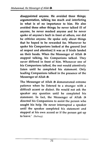 Muhammad, the Messenger of Allah ~ 
Muhammadt,h eM essengeorf Allah6 
disappointed anyone. He avoided three things; 
argumentation, talking too much and interfering 
in what is of no importance to him. He also 
avoided three other things; he never talked ill of 
anyone, he never mocked anyone and he never 
spoke of anyone's fault in front of others, nor did 
he criticize anyone. He spoke only about things 
that he hoped to be rewarded for. Whenever he 
spoke his Companions looked at the ground [out 
of respect and attention] attentionl it was as if birds landed 
on their heads. When the Messenger of Allah ~ 
6 
stopped talking, talking his Companions talked. They 
never differed in front of him. Whenever one of 
his Companions talked, the rest would attentively 
listen until he completed his statement. Only 
leading Companions talked in the presence of the 
Messenger of Allah ~. 
6. 
The Messenger Allah S patience when he of ~ demonstrated extreme 
listened to a stranger with a 
accent any question difficult or dialect. He would not ask the 
speaker until he completed his 
statement. In fact, the Messenger of Allah $ 
{i 
directed his Companions to assist the person who 
sought his help. He never interrupted intermpted a speaker 
until the speaker completed his statement and 
stopped at his own to leave.' (Baihaqi) 
accord or if the person got up 
3 l 
to leave.' 31 
 