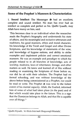 Muhammad, the t heM Messenger essengeor ofAllah. 
f Allah i# 
Some Some of of the the Prophet's Prophet's Manners Manners & & Characteristics: 
Characteristics: 
1. 1.. Sound Sound Intellect: The Messenger • 6 had an excellent, 
excellent, 
complete and sound intellect. No man has ever had an 
intellect as complete and perfect as his. Qadhi Qadhi Iyaadh, may 
Allah have mercy on him, said: 
''This This becomes clear to an individual when the researcher 
reads the Prophet's biography and understands his state 
of affairs, affairs, and his meaningful and inclusive utterances and 
and 
traditions, his good manners, ethics and moral character, 
character, 
his knowledge of the Torah and Gospel and other Divine 
Scriptures, and his knowledge of statements of the the wise, 
wise, 
and knowledge of bygone nations, and ability to to strike 
strike 
examples and implement policies and correct emotional 
emotional 
manners. He was an example and paradigm to which which his 
his 
people related to in all branches of knowledge; acts of 
of 
worship, medicine, laws of inheritance, lineage, and and other 
other 
matters as well. He knew and learned leamed all of this without 
without 
reading or examining the Scriptures of those before before us, 
us, 
nor did he sit with their scholars. The Prophet had no 
formal schooling, and was without knowledge of of the 
the 
above before being commissioned as a Prophet, nor could 
could 
he read or write. The Prophet $ 6 was wise to the the fullest 
fullest 
extent of his mental capacity. Allah, the Exalted, informed 
informed 
him of some of what had taken place (in the past) past) and and of 
of 
that which would take place in the future. This is is a a sign 
sign 
that the Dominion belongs to Allah, and that He is is capable 
capable 
over all things.'things. '3 
3 
: qadhi 'Al-Shifa Mostafa 
3 Qadhi Eiyadh, 'Al-Shifa bita'reefi Hoquooqil-Mostafa', 
32 
 