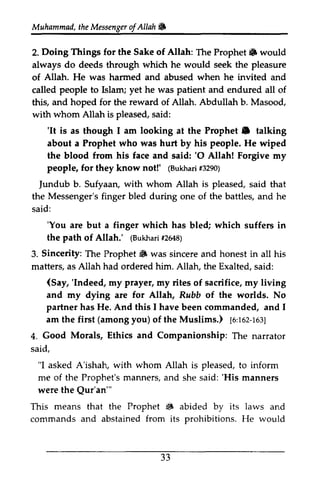 Muhammad, the Messenger ofAllah. 
Muhammail,t heM essengeor f Allah & 
Doing Things Allah: Prophet 6 2. for the Sake of The Prophet&) would 
always do deeds through which whidr he would seek the pleasure 
of Allah. He was harmed and abused when he invited and 
called people to Islam; yet he was patient and endured all of 
this, and hoped for the reward of Allah. Abdullah b. Masood, 
with whom Allah is pleased, said: 
'It Prophet e taking 
'It is as though I am looking at the Prophet. talking 
about a Prophet who was hurt by his people. He wiped 
the blood from his face and said: ''O 0 Allah! Forgive my 
people, for they know not!' ((Bukhari Bukharf3i #3290) 
290) 
Jundub ]undub b. Sufyaan, with whom Allah is pleased, said that 
the Messenger's finger bled during one of the battles, and he 
said: 
'You 'You are but a finger which has bled; which suffers in 
the path of Allah.' ((Bukhari Bukha1ri2 #2648) 
648) 
Sincerity: Prophet iiF 3. The Prophet. was sincere and honest in all his 
matters, as Allah had ordered him. Allah, the Exalted, Exalted. said: 
(Say, 'Indeed, prayer, (Say, 'Indeed, my my rites of sacrifice, my living 
and my dying are for Allah, Rubb of the worlds. No 
partner has He. And this I have been commanded, and I 
am the first you) of the Muslims.) [6:162-163] 
(among 1o,toz-te:; 
Morals, Ethics and 4. Good Companionship: The narrator 
said, 
"I asked A'ishah, with whom Allah is pleased, to inform 
me of the Prophet's manners, and she said: ''His His manners 
were the Qur'an'" 
Qur'an"' 
This means that the Prophet • S abided by its laws and 
commands and abstained from its prohibitions. He would 
33 
J J 
 