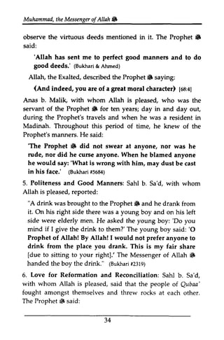 Muhammad, the Messenger ofAllah. 
Muhammail,t heM essengeor f Allah 86 
the virtuous deeds mentioned 6 
observe in it. The Prophet • 
said: 
'Allah good good (Bukhad& Ahmed) 
Allah, the Exalted, Prophet 6 (And indee4 you great [oa:l] 
'Allah has sent me to perfect manners and to do 
deeds.' (Bukhari & Ahmed) 
described the Prophet. saying: 
(And indeed, are of a moral character) 68:4) 
whom Anas b. Malik, with Allah is pleased, who was the 
servant of the Prophet • iF for ten years; day in and day out, 
out 
during the Prophet's travels and when he was a resident in 
Madinah. Throughout period Prophet's He 'The Prophet S rude, nor did he curse When he would say:'in his face.' (Bukhar$i 5684) 
this of time, he knew of the 
manners. said: 
'The • did not swear at anyone, nor was he 
anyone. he blamed anyone 
say: 'What is wrong with him, may dust be cast 
Politeness Sahl Allah is pleased, r eported: 
"A drink was brought Prophet 6 it. his side were men. youngboy:'Do mind if I give drink 'O 
Prophet Allah! By Allah! I would drink from the place you [due to to your right].' The Messengero f Allah 6 
(Bukhafr2i 319) 
5. Love for Reformation Reconciliation: Sahl Sa'd. 
with whom Allah is pleased, Qubaa' 
amongst The Prophet 6 said: 
34 
(Bukhari #5684) 
5. and Good Manners: Sahi b. Sa'd, with whom 
reported: 
to the Prophet. and he drank from 
On right side there was a young boy and on his left 
elderly He asked the young boy: 'Do you 
the to them?' The young boy said: '0 
of not prefer anyone to 
drank. This is my fair share 
[due sitting right]: Messenger of Allah. 
handed the boy the drink." (Bukhari #2319) 
6. and SahI b. Sa'd, 
said that the people of Qubaa' 
fought themselves and threw rocks at each other. 
Prophet.  