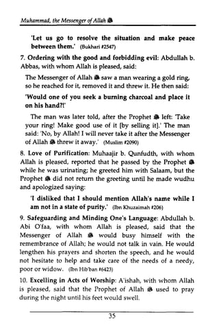 Muhammad, the Messenger ofAllah" 
of Allah & 
'Let ue go to resolve peace 
'Let us the situation and make between them.' (Bukhari #2547) 
lBukhai t254n 
with good 7. Ordering the and forbidding evil: Abdullah b. 
Abbas, whom Allah is pleased, The Messenger of Allah S with said: 
Allah" saw a man wearing a gold ring, 
for it, removed so he reached it and threw it. He then said: 
''Would Would one of you seek a burning charcoal and place it 
on his hand?!' 
The man was later told, after the Prophet" Prophet 6 left: left ''Take 
Take 
your ring! Make good use of it [[by by selling it].' The man 
'No, Allah! I will said: 'No, by 1will never take it after the Messenger 
Allah" threw (Muslim #2090) 
8. of Muhaajir b. Qunfudth, with whom 
of Allah 6 it away.' (Muslim# 2090) 
Love Purification: Qunfudth, Allah is pleased, reported Prophet 6 
while he urinating; Prophet 6 not retum and apologized saying: 
that he passed by the Prophet" 
was he greeted him with Salaam, but the 
8 did return the greeting until he made wudhu 
'I am not in a state purity.' (lbnK huzaima#h2 06) 
'1 disliked that I should mention Allah's name while I 
of (Ibn Khuzaimah #206) 
9. Safeguarding and Minding Abi O'faa, with whom Messenger Allah 6 would remembrance of Allah; lengthen his and not hesitate help Poor widow. (lbnH ib'ba#n6 423) 
of • busy himself with the 
prayers shorten the speech, and he would 
to and take care of the needs of a needy, 
poor or (Ibn Hib'ban #6423) 
10. Excelling in Acts of Worship: A'ishah, with whom Allah 
One's Language: Abdullah b. 
Allah is pleased, said that the 
he would not talk in vain. He would 
is pleased, that S during said the Prophet of Allah • used to pray 
the night until his feet would swell. 
35 
 