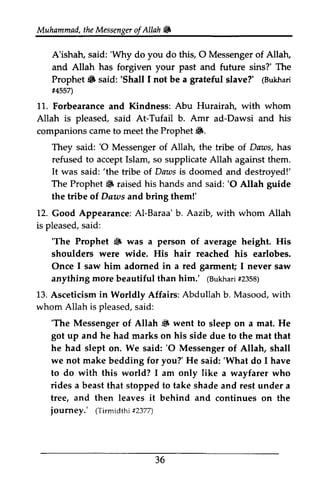 Muhammad, the Messenger ofAllah. 
t heM essengeor f Allah & 
'Why O Allatu 
A'ishah, said: 'Why do you do this, 0 Messenger of Allah, 
and Allah forgiven your future sins?' Prophet. said: 'Shall I not be a slave?' (Bukhari 
#4557) 
has past and The 
Prophet 6 'Shall grateful (Bukhari 
t4557) 
Abu Hurairah, whom 
11. Forbearance and Kindness: with Allah is pleased, said At-Tufail b. Amr ad-Dawsi Dawsi and his 
companions came to meet the Prophet •. 
6. 
'O They said: '0 Messenger of Allah, the tribe of Daws, has 
refused to accept Islam, so supplicate Allah against them. 
It was said: ''the the tribe of Daws is doomed and destroyed!' 
The Prophet. Prophet 6 raised his hands and said: ''O 0 Allah guide 
the tribe of Daws Daus and bring them!' 
12. L2. Good Appearance: Al-Baraa' b. Aazib, Aazib, with whom Allah 
is pleased, said: 
s aid: 
'The 6 'The Prophet • was a person of average height. His 
shoulders were wide. His hair reached his earlobes. 
Once I saw him adorned in a red garment; garmen! I never saw 
anything more beautiful than him.' ((Bukhari Bukha##ri2 2358) 
358) 
13. Asceticism in Worldly Affairs: Abdullah b. Masood, with 
whom Allah is pleased, said: 
s aid: 
'The 6 got he 'The Messenger of Allah • went to sleep on a mat. He 
up and had marks on his side due to the mat that 
'O he had slept on. We said: '0 Messenger of Allah, shall 
we not make bedding for youT you?' He said: ''What What do I have 
to do with this world? I am only like a wayfarer who 
rides a beast that stopped to take shade and rest under a 
tree, and then leaves it behind and continues on the 
journey.' (Tirmidth#i2 377) 
36 
(Tirmidthi #2377) 
 