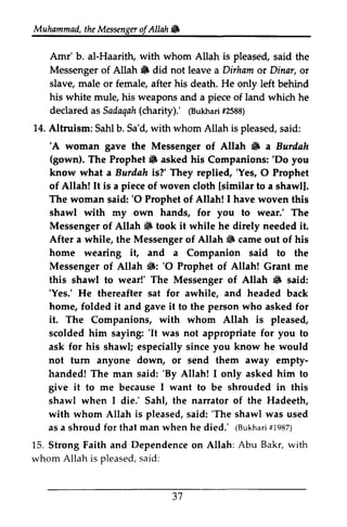 the Messenger ofAllah If; 
Muhammad, t heM essengeor f Allah & 
Arm' Amr'b. b. al-Haarith, with whom Allah is pleased, said the 
Messenger of Allah If; 6 did not leave a Dirham or Dinar, or 
slave, male or female, after his death. He only left behind 
his weapons white mule, his and a piece of land which he 
Sadaqa(hc harity).' (Bukharf2i 588) 
declared as Sadaqah (charity).' (Bukhari #2588) 
14. Altruism: Sahl b. Sa'd, with whom Allah is pleased, said: 
'A & Bwilah 
(gown). 6 'Do 'A woman gave the Messenger of Allah If; a Burdah 
The Prophet If; asked his Companions: 'Do you 
Burilah 'Yes, O know what a Burdah is?' They replied, 'Yes, 0 Prophet 
of Allah! It is a piece of woven cloth [lsimilar similar to a shawl]. 
The woman said: ''O 0 Prophet of Allah! I have woven this 
shawl with my own hands, for you to wear.' The 
Messenger of Allah If; 6 took it while he direly needed it. 
After a while, the Messenger of Allah If; iiF came out of his 
home it, wearing and a Companion said to the 
6: 'O Messenger of Allah If;: '0 Prophet of Allah! Grant me 
this shawl to wear!' The Messenger of Allah If; 6 said: 
''Yes.' Yes.' He thereafter sat for awhile, and headed back 
home, folded it and gave it to the person who asked for 
it. The Companions, with whom Allah is pleased, 
scolded him saying: ''It It was not appropriate for you to 
ask for his shawl; especially since you know he would 
not turn anyone down, or send them away empty­handed! 
empty-handed! 
'By The man said: 'By Allah! I only asked him to 
give it to me because I want to be shrouded in this 
shawl when I die.' Sahl, the narrator of the Hadeeth, 
with whom Allah is pleased, said: ''The The shawl was used 
as asa a shroud shroudf for or that man when he died.' ((Bukhari Bukharr1i #1987) 
987) 
Abu Bakr, with 
15. Strong Faith and Dependence on Allah: Sakr, whom Allah is pleased, pleaseds, said: 
aid: 
37 
31 
 