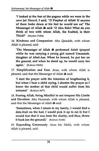 Muhammad, the Messenger of Allah ~ 
t heM essengeor f # 
'I looked feet pagans were 'I at the of the while we in the 
cave [[of of Thawr]. Thawrl. I said, "O 0 Prophet of Allah! If anyone 
of them looks down dovm at his feet he would see us!' The 
Messenger of Allah ~ 6 said: ''O 0 Abu Bakr! What do you 
think of two with whom Allah, the Exalted, is their 
Third?' ((Muslim Muslimf1 #1854) 
854) 
1.5. Kindness Compassion: Qatadah, 16. and Abu Qatadah, with whom 
Allah pleased, said: 
is ''The The Messenger of Allah ~ 6 performed Salah (prayer) 
prayerl 
while young he was carrying a girl named Umaamah, 
daughter of Abul-Aas. When he bowed, he put her on 
the ground, ground and when he stood up, he would carry her 
again.' ((Bukhari Bukharfi5 #5650) 
650) 
and 17. Simplification Ease: Anas, with whom Allah is 
pleased, said that the Messenger of Allah ~ said: 
s aid Messengeor f S 'I prayer intention 'I start the with the of lengthening it, 
but when I hear a child crying, crying I shorten the prayer as I 
know the mother of that child would suffer from his 
screams!' ((Bukhari Bukharf5i #677) 
77) 
18. 1.8F. Fearing earing Allah, being Mindful to not trespass trespassH His is Limits 
and Abu Hurairah, with whom Allah is said that the Messenger of Allah ~ said: 
Devotion: HurairalL pleased, 
Messengeor f 6 'Sometimes, my 'Sometimes, when I return to family, I would find a 
date-fruit fruit on the bed. I would pick it up to eat it; i! but I 
would fear that it was from the charity, and thus, throw 
it back [on the ground].' (Bukhari #2300) 
[on (Bukhadri2 300) 
19. Expending Generously: Anas bin Malik, with whom 
Allah is pleased, said: 
s aid: 
38 
 