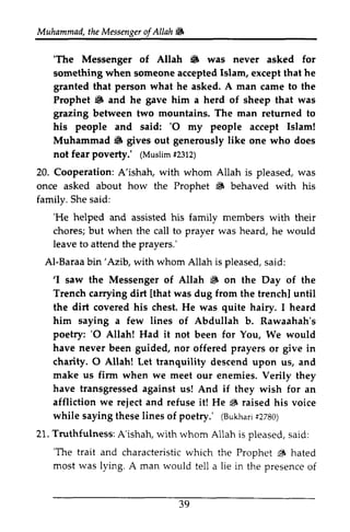 Muhammad, the Messenger ofAllah. 
t heM essengeor f Allah'i!6 
'The 6 'The Messenger of Allah • was never asked for 
something when someone accepted Islam, except that he 
granted that person what he asked. A man came to the 
Prophet .8 6 and he gave him a herd of sheep that was 
grazing between two mountains. The man returned to 
his people and said: ''O 0 my -y people accept Islam! 
Muhammad 8 6 gives out generously like one who does 
not fear poverty.' ((Muslim Muslim# #2312) 
2312) 
Cooperation: A'ishah, with whom Allah is pleased, was 
20. once asked about how the Prophet ~ 6 behaved with his 
family. She said: 
'He helped 'He and assisted his family members with their 
chores; but when the call to prayer was heard, he would 
leave to attend the prayers.' 
Al-Baraab Baraa bin'Azib, in'Azib, with whom Allah is pleased, said: 
s aid: 
''1 I saw the Messenger of Allah ~ S on the Day of the 
Trench carrying dirt [lthat that was dug from the trench] until 
the dirt covered his chest. He was quite hairy. I heard 
him saying a few lines of Abdullah b. Rawaahah's 
poetry: 'O have never '0 Allah! Had it not been for You, We would 
charity. 0 O Allah! Let tranquility descend upon us, and 
been guided, nor offered prayers or give in 
make us firm when we meet have transgressed if we reject 6 sayingt hesel ineso f (Bukhasr2i 280) 
Truthfulness: 'The trait and characteristicw hich 6 most was lying. presenceo f 
39 
our enemies. Verily they 
against us! And they wish for an 
affliction and refuse it! He ~ raised his voice 
while saying these lines of poetry.' (Bukhari #2780) 
21. A'ishah, with whom Allah is pleased, said: 
'The characteristic which the Prophet ~ hated 
A man would tell a lie in the presence of 
 