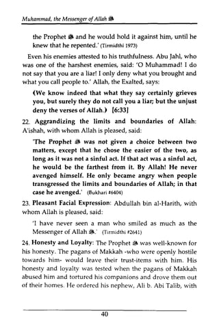 Muhammad, the t heM Messenger essengeor of f Allah ~ 
ffi 
the Prophet ~ 6 and he would hold it against him, until he 
knew that he repented.' repented.'((Tirmidthi Tirmidth1i 1973) 
973) 
Even his enemies attested to his truthfulness. Abu Jahl, Jahl, who 
was one of the harshest enemies, said: ''O 0 Muhammad! I do 
not say that you are a liar! 1only I only deny what you brought and 
what you call people to.' Allah, the Exalted, says: 
(We know indeed that what they say certainly grieves 
you, but surely they do not call you a liar; but the unjust 
deny the verses of Allah.) Altah.) [6:33] 
33] 
21. Aggrandizing and Allah: 
22. Aggrandizing the limits boundaries of A'ishah, with whom Allah is pleased, said: 
w ith pleaseds, aid: 
'The 6 'The Prophet ~ was not given a choice between two 
matters, except that he chose the easier of the two, as 
long as it was not a sinful act. If that act was a sinful act, 
he would be the farthest from it. By Allah! He never 
avenged himself. He only became angry when people 
transgressed the limits and boundaries of Allah; in that 
case he avenged.' (Bukhari #6404) 
transgressedt he caseh e (Bukha1ri5 404) 
Pleasant Facial Expression: 23. Abdullah bin al-Harith, with 
whom Allah is pleased, said: 
s aid: 
'I Messengero f tF.' (Tirmidthf2i 641) 
Honesty and Loyalty: iS 'I have never seen a man who smiled as much as the 
Messenger of Allah $.' (Tirmidthi #2641) 
24. The Prophet $ was well-known for 
his -who towards him- items honesty and was abused him and tortured of their homes. He Talib. honesty. The pagans of Makkah -who were openly hostile 
would leave their trust-items with him. His 
loyalty tested when the pagans of Makkah 
his companions and drove them out 
ordered his nephew, Ali b. Abi Talib, with 
40 
 