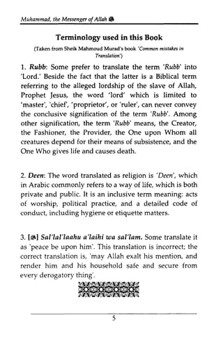 Muhammad, the Messen~er ofAllah. 
t heM essengeor f Allah & 
Terminology used in this Book 
raken Mahmoud};;:; o""a 'Commonm istakesin 
(Taken from Sheik Mahmoud Murad's book 'Common mistakes in 
Translation') 
l. 'Rubb' 'Lord.' 1. Rubb: Some prefer to translate the term 'Rubb' into 
'Lord.' Beside the fact that the latter is a Biblical term 
referring to the alleged lordship of the slave of Allah, 
Allatu 
Prophet Jesus, Jesus, the word ''lord' lord' which is limited to 
''master', master', ''chief', chief', ''proprietor', proprietor', or ''ruler', ruler', can never convey 
the conclusive signification of the term ''Rubb'. Rubb'. Among 
other signification, the term ''Rubb' Rubb' means, the Creator, 
the Fashioner, the Provider, the One upon Whom all 
creatures depend for their means of subsistence, and the 
One Who gives life and causes death, 
death. 
'Deen', 2. Deen: The word translated as religion is 'Deen', which 
in Arabic commonly refers to a way of life, which is both 
private and public. It is an inclusive term meaning: acts 
of worship, political practice, and a detailed code of 
conduct, including hygiene or etiquette matters. 
3.1#l Sal'lal'laahu a'Iaihi ws sal'lam. Some translate it 
as 'peace be upon him'. This translation is incorrect; the 
correct translation is, 'may Allah exalt his mention, and 
render him and his household safe and secure from 
every derogatory thing'. 
5 
 