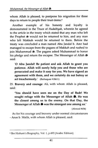 Muhammad, the t heM Messenger essengeor of JA Allah llah ~ 
# 
for three 
whom Allah is pleased, to postpone his migration days to return retum to people their trust-items.4 
a 
Another example of his honesty and loyalty is 
demonstrated in the Truce of Hudaibiyah, wherein he agreed 
to the article in the treaty which stated that any man who left 
the Prophet 13 6 would not be returned retumed to him, and any man 
who left Makkah would be returned retumed to them. Before the 
treaty was concluded a man named Abu Jandal Jandal b. Amr had 
managed to escape from the pagans of Makkah and rushed to 
join Muhammad 13. ffi. The pagans asked Muhammad to honor 
retum escapeeT. he Messengero f Allah iiF 
his pledge and return the escapee. The Messenger of ~ 
said: 
'O Jandal! grant you 
'0 Abu Jandal! Be patient and ask Allah to patience. Allah will surely help you and those who are 
persecuted and make it easy for you. We have signed sigped an 
agreement with them, and we certainly do not betray or 
act treacherously.' (Baihaquee #18611) 
treacherously,' 1aainaqute1e8 611) 
25. Bravery and courage: Ali, with whom Allah is pleased, 
said: 
'You We 
'You should have seen me on the Day of Badr! sought refuge with the Messenger of •. the closest among us to the enemy. On that the 
Messenger of Allah. was the strongest one among Allah e. He was 
Day, Allah ID us.' 
(Ahmedf 654) 
As for courage - Anas b. aI bn Hisham'sB iographyV, ol. 1, p .493[ ArabicE ditionl 
41 
Ahmed #As for his courage and bravery under normal circumstances 
Anas b. Malik, with whom Allah is pleased, said: 
4 Ibn Hisham's Biography, Vol. p.493 [Arabic Edition]. 
 
