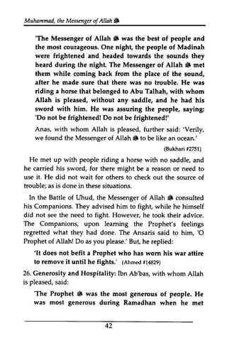 Muhammad, the Messenger ofAllah. 
t heM essengeor f Allahtifi 
'The 6 'The Messenger of Allah • was the best of people and 
the most courageous. One night, the people of Madinah 
were frightened headed heard during night. Allah 6 them while from place after he made riding Allah is pleased, sword with him. He was 'Do not be frightened! Do not and towards the sounds they 
the The Messenger of Allah. met 
coming back the of the sound, 
sure that there was no trouble. He was 
a horse that belonged to Abu Talhah, with whom 
without any saddle, and he had his 
said:'we found the Messenger Allah S (Bukhar#i 2751) 
He met up with people riding he his use it. He not wait trouble; as is done in In the Battle Allah 6 his did not see the need fight. The Companions, leaming regretted what they had 'O 
Prophet of Allah! Do you But 'It does not befit Prophet to remove it until he fights.' (Ahmedf1 4829) 
26. Generosity and Hospitality: is pleased, s aid: 
'The Prophet 6 was was most generous 42 
assuring the people, saying: 
'Do be frightened!' 
Anas, with whom Allah is pleased, further said: 'Verily, 
of Allah. to be like an ocean.' 
(Bukhari #2751) 
a horse with no saddle, and 
carried sword, for there might be a reason or need to 
did for others to check out the source of 
these situations. 
of Uhud, the Messenger of Allah. consulted 
Companions. They advised him to fight, while he himself 
to However, he took their advice. 
upon learning the Prophet's feelings 
done. The Ansaris said to him, '0 
as please.' But, he replied: 
'It a who has worn his war attire 
(Ahmed #14829) 
Ibn Ab'bas, with whom Allah 
said: 
'The • the most generous of people. He 
during Ramadhan when he met 
 