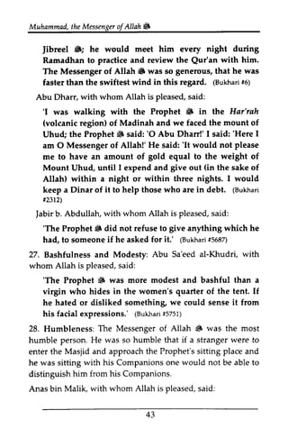 Muhammad, the t heM Messenger essengeor of f Allah ~ 
!& 
Jibreel ft.; he would every Ramadhan to practice and review the Qur'an The Messenger of Allah ~ was so that faster than the swiftest wind in this regard. (Bukhari #6) 
Abu Dharr, with whom Allah is pleased, said: 
'I was walking with the Prophet ft. in the Jibreel 6; meet him night during 
Qur'an with him. 
iS generous, he was 
(Bukhar1i 5) 
'I 6 Har'rah 
(volcanic mount region) of Madinah and we faced the of 
BF said:'O I said:'I 
Uhud; the Prophet ~ said: '0 Abu Dharr!' 1 said: 'Here 1 
am 0 Messenger of Allah!' He said: 'It would not me to have an amount of gold equal to the weight of 
Mount Uhud, until 1 expend and give out the sake of 
Allah) within a night or within three nights. 1 would 
keep a Dinar of it to help those who are in debt. (Bukhari 
#2312) 
Jabir b. Abdullah, with whom Allah is pleased, said: 
'The Prophet ~ did not refuse to anything which he 
had, to someone if he asked for (Bukhari #5687) 
27. Bashfulness and Modesty: Sa'eed whom Allah is pleased, said: 
O 'It please 
I (in I (Bukhari 
#2312 
iabir s aid: 
'The 6 give it.' lruurari t5687 
Abu al-Khudri, with 
s aid: 
'The S than 'The Prophet ~ was more modest and bashful a 
virgin who hides in the women's quarter of the tent. If 
he hated or disliked something, something we could sense it from 
his facial expressions.' expressions,' ((Bukhari Bukha1ri5 #5751) 
751) 
28. Humbleness: The Messenger of I#. humble person. He was so humble that if a stranger to 
enter the Masjid and approach the sitting and 
he was sitting with his Companions one not be able to 
distinguish him from his Companions. 
Anas bin Malik, with whom Allah is said: 
Allah # was the most 
were Prophet's place would pleased, s aid: 
43 
 